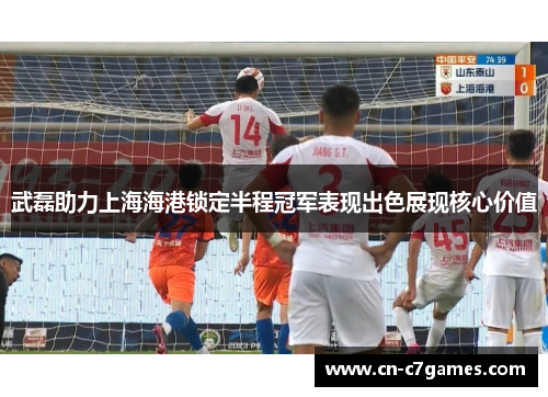 武磊助力上海海港锁定半程冠军表现出色展现核心价值