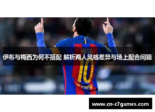 伊布与梅西为何不搭配 解析两人风格差异与场上配合问题
