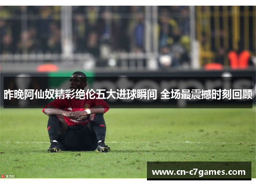 昨晚阿仙奴精彩绝伦五大进球瞬间 全场最震撼时刻回顾